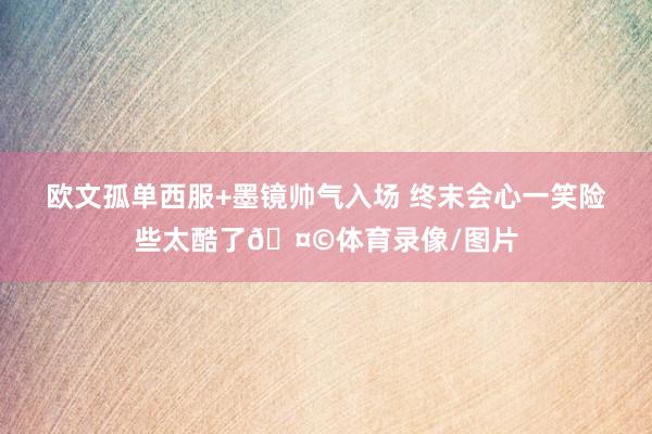 欧文孤单西服+墨镜帅气入场 终末会心一笑险些太酷了🤩体育录像