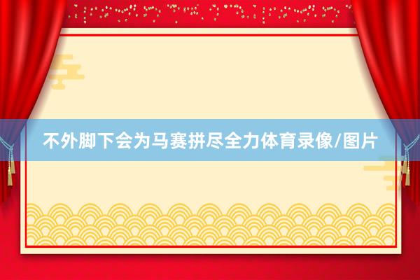 不外脚下会为马赛拼尽全力体育录像/图片