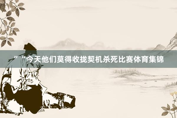”“今天他们莫得收拢契机杀死比赛体育集锦