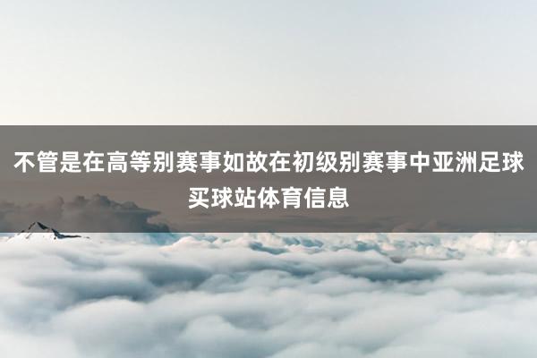 不管是在高等别赛事如故在初级别赛事中亚洲足球买球站体育信息