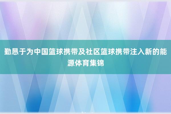勤恳于为中国篮球携带及社区篮球携带注入新的能源体育集锦