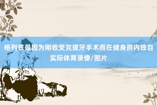 格列兹曼因为刚收受完拔牙手术而在健身房内独自实际体育录像/图片