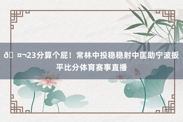 🤬23分算个屁！常林中投稳稳射中匡助宁波扳平比分体育赛事直播