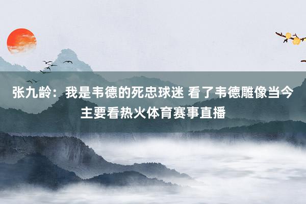 张九龄：我是韦德的死忠球迷 看了韦德雕像当今主要看热火体育赛