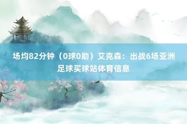 场均82分钟（0球0助）　　艾克森：出战6场亚洲足球买球站体育信息