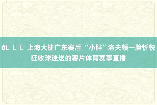 😂上海大捷广东赛后 “小胖”洛夫顿一脸忻悦狂收球迷送的薯片体育赛事直播