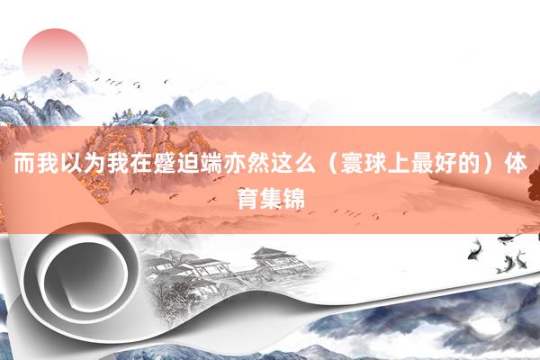 而我以为我在蹙迫端亦然这么（寰球上最好的）体育集锦