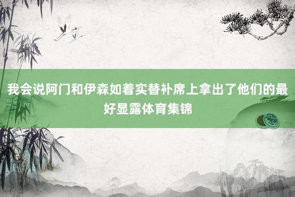 我会说阿门和伊森如着实替补席上拿出了他们的最好显露体育集锦