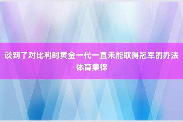 谈到了对比利时黄金一代一直未能取得冠军的办法体育集锦
