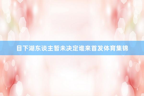目下湖东谈主暂未决定谁来首发体育集锦