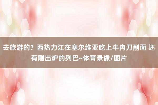 去旅游的？西热力江在塞尔维亚吃上牛肉刀削面 还有刚出炉的列巴~体育录像/图片
