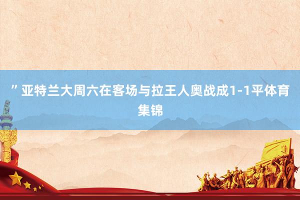 ”亚特兰大周六在客场与拉王人奥战成1-1平体育集锦