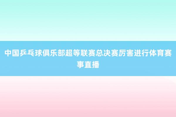 中国乒乓球俱乐部超等联赛总决赛厉害进行体育赛事直播