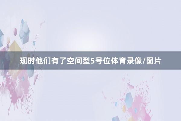 现时他们有了空间型5号位体育录像/图片