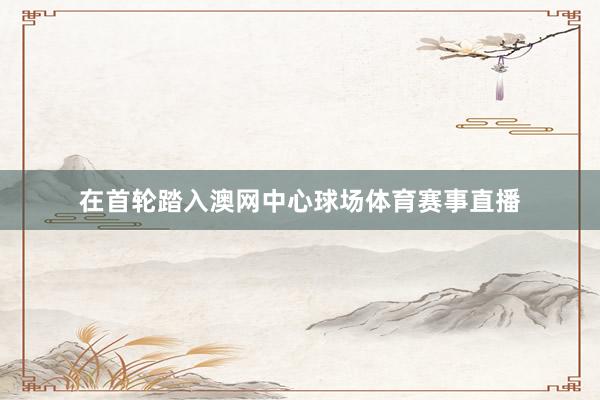 在首轮踏入澳网中心球场体育赛事直播