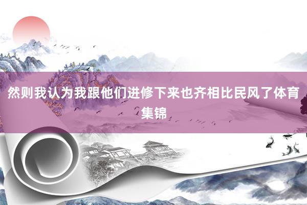 然则我认为我跟他们进修下来也齐相比民风了体育集锦