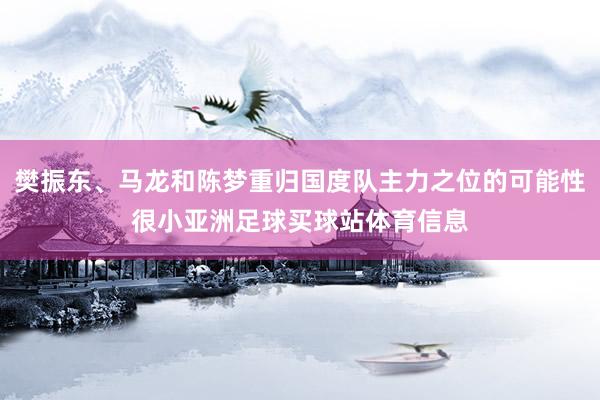 樊振东、马龙和陈梦重归国度队主力之位的可能性很小亚洲足球买球站体育信息