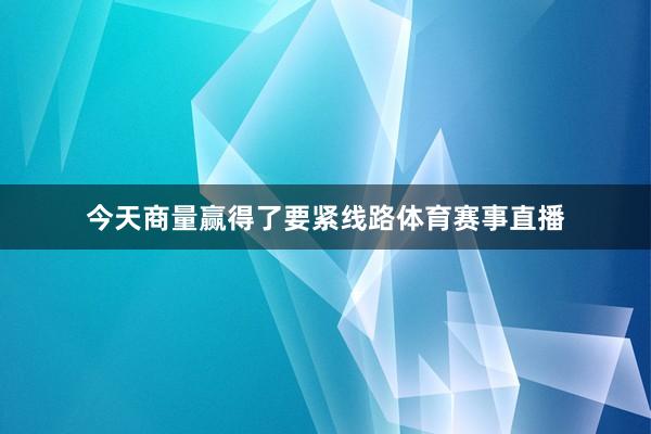 今天商量赢得了要紧线路体育赛事直播