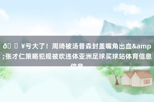 😥亏大了！周琦被汤普森封盖嘴角出血&张才仁策略犯规被吹违体亚洲足球买球站体育信息
