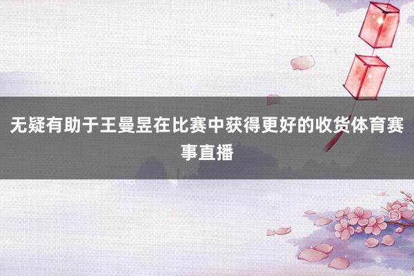 无疑有助于王曼昱在比赛中获得更好的收货体育赛事直播
