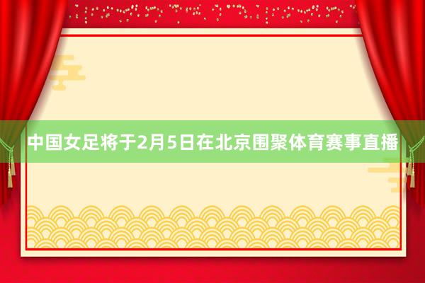 中国女足将于2月5日在北京围聚体育赛事直播