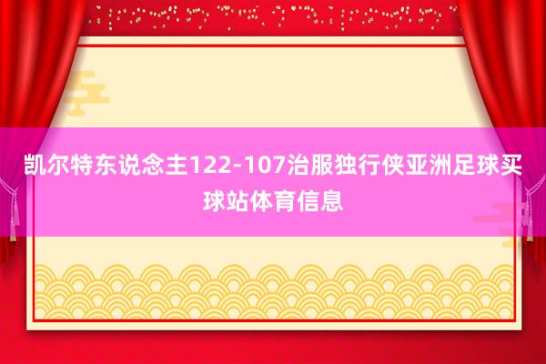 凯尔特东说念主122-107治服独行侠亚洲足球买球站体育信息