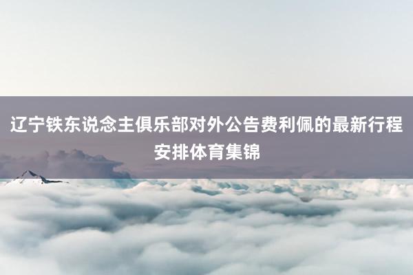 辽宁铁东说念主俱乐部对外公告费利佩的最新行程安排体育集锦