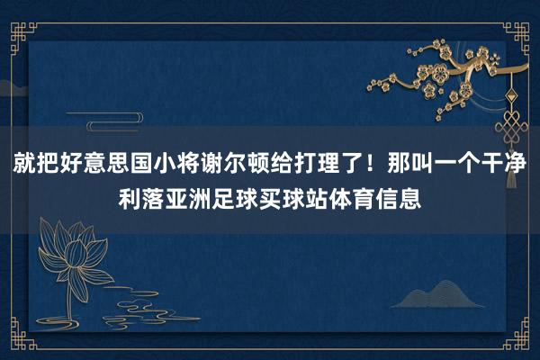 就把好意思国小将谢尔顿给打理了！那叫一个干净利落亚洲足球买球站体育信息