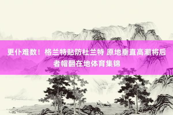 更仆难数！格兰特贴防杜兰特 原地垂直高潮将后者帽翻在地体育集