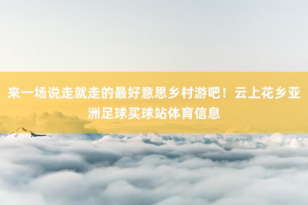 来一场说走就走的最好意思乡村游吧！云上花乡亚洲足球买球站体育
