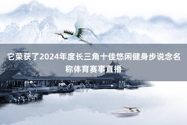 它荣获了2024年度长三角十佳悠闲健身步说念名称体育赛事直播