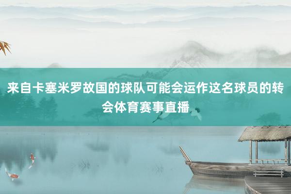 来自卡塞米罗故国的球队可能会运作这名球员的转会体育赛事直播