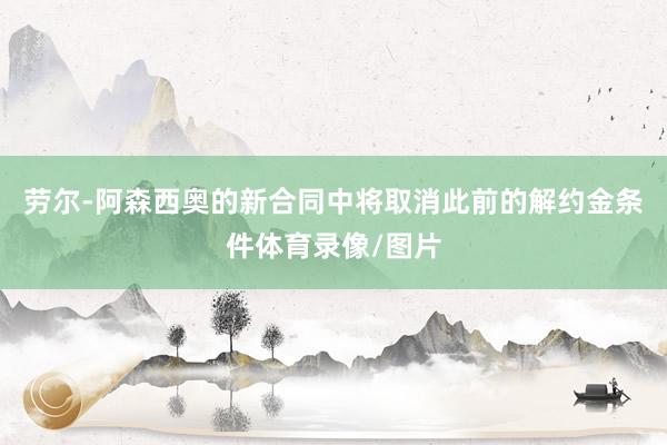劳尔-阿森西奥的新合同中将取消此前的解约金条件体育录像/图片