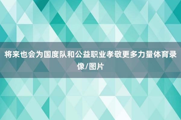 将来也会为国度队和公益职业孝敬更多力量体育录像/图片