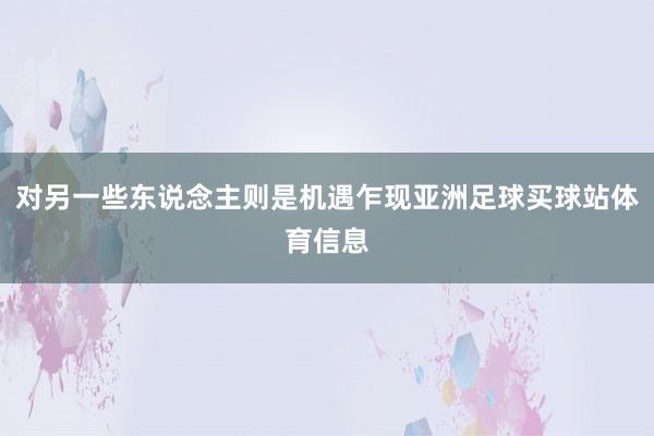 对另一些东说念主则是机遇乍现亚洲足球买球站体育信息