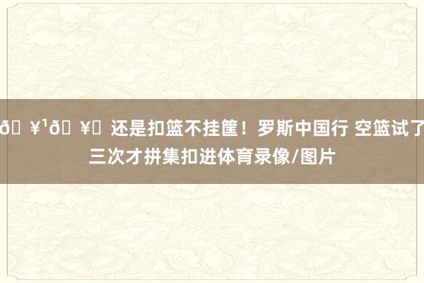 🥹🥀还是扣篮不挂筐！罗斯中国行 空篮试了三次才拼集扣进体育录