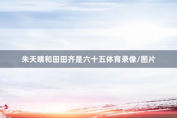 朱天晴和田田齐是六十五体育录像/图片