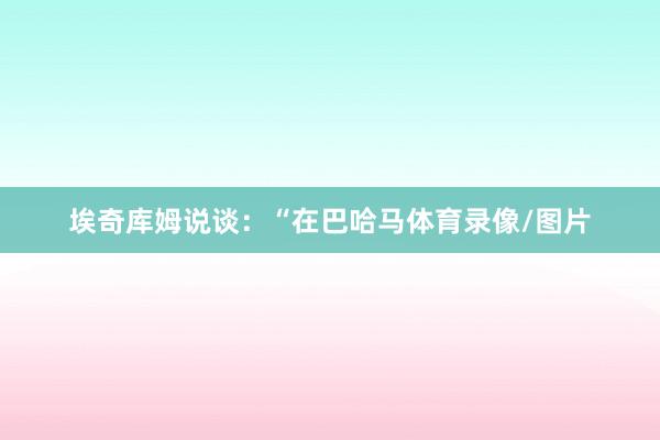 埃奇库姆说谈：“在巴哈马体育录像/图片