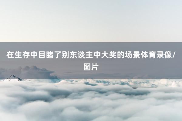 在生存中目睹了别东谈主中大奖的场景体育录像/图片