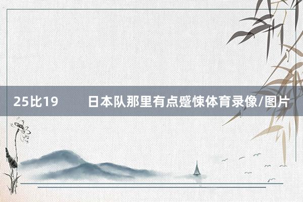 25比19        日本队那里有点蹙悚体育录像/图片
