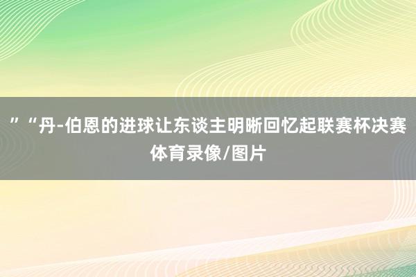 ”“丹-伯恩的进球让东谈主明晰回忆起联赛杯决赛体育录像/图片