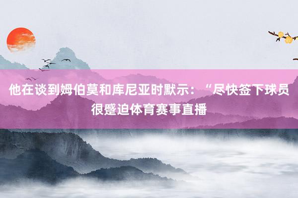 他在谈到姆伯莫和库尼亚时默示：“尽快签下球员很蹙迫体育赛事直