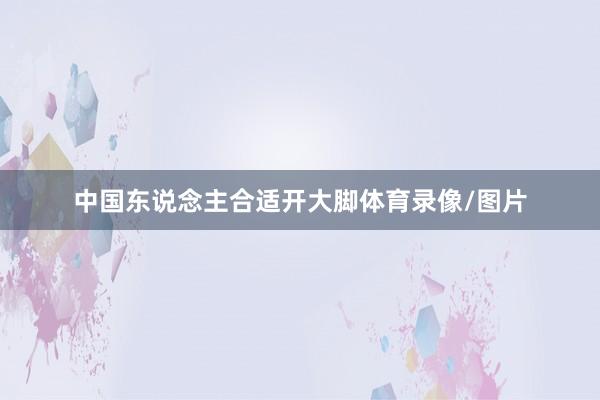 中国东说念主合适开大脚体育录像/图片