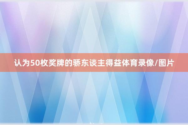 认为50枚奖牌的骄东谈主得益体育录像/图片