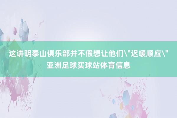 这讲明泰山俱乐部并不假想让他们＂迟缓顺应＂亚洲足球买球站体育