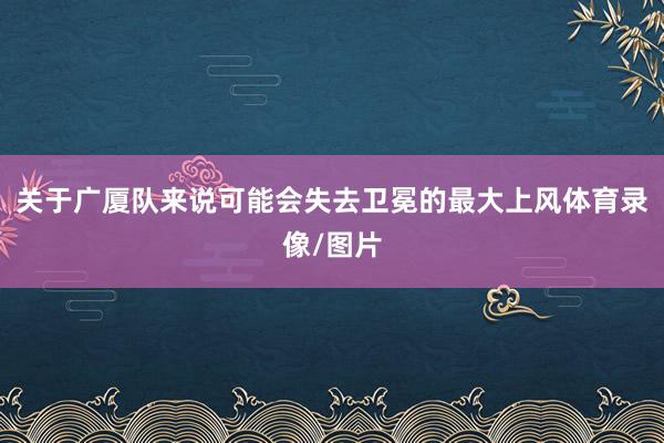 关于广厦队来说可能会失去卫冕的最大上风体育录像/图片