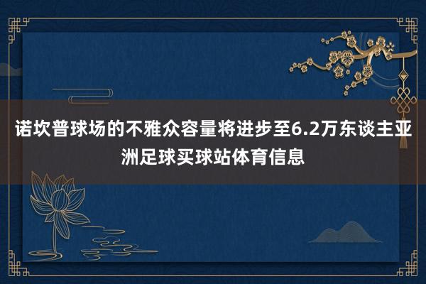诺坎普球场的不雅众容量将进步至6.2万东谈主亚洲足球买球站体育信息