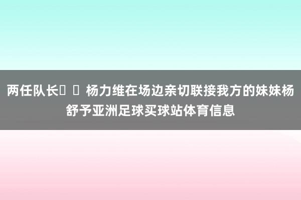 两任队长❤️杨力维在场边亲切联接我方的妹妹杨舒予亚洲足球买球站体育信息