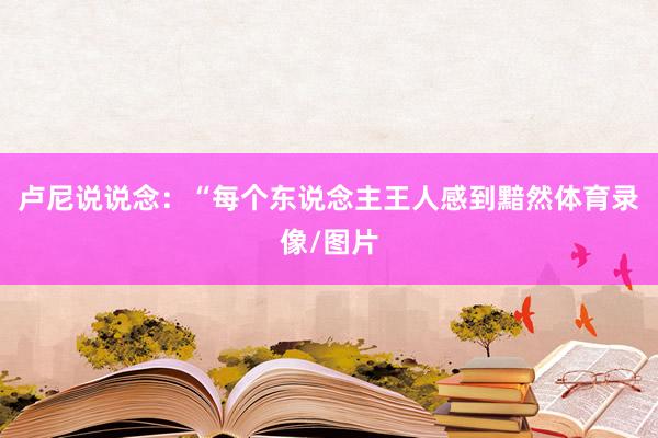 卢尼说说念：“每个东说念主王人感到黯然体育录像/图片