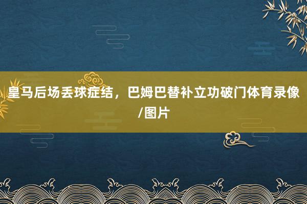 皇马后场丢球症结，巴姆巴替补立功破门体育录像/图片